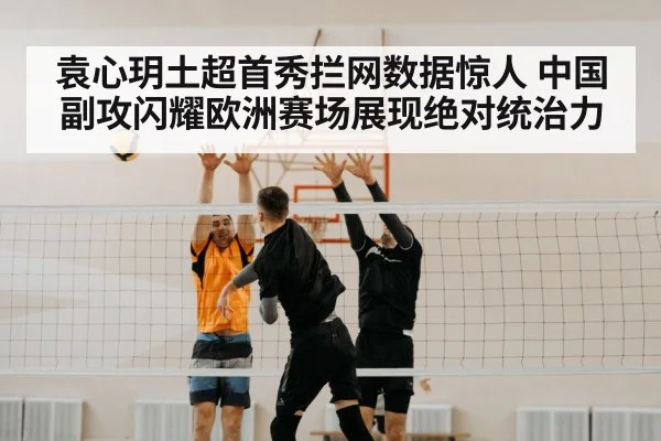 袁心玥土超首秀拦网数据惊人 中国副攻闪耀欧洲赛场展现绝对统治力